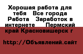 Хорошая работа для тебя - Все города Работа » Заработок в интернете   . Пермский край,Красновишерск г.